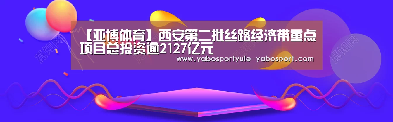 【亚博体育】西安第二批丝路经济带重点项目总投资逾2127亿元(图2)
